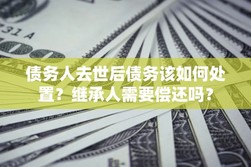 武汉债务人去世后债务该如何处置？继承人需要偿还吗？