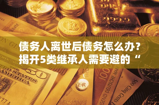 武汉债务人离世后债务怎么办？揭开5类继承人需要避的“坑”