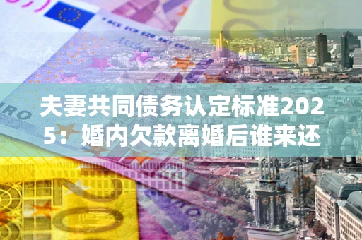 武汉夫妻共同债务认定标准2025:婚内欠款离婚后谁来还? 武汉夫妻共同债务认定标准2025:婚内欠款离婚后谁来还?