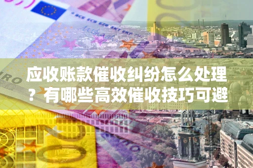 武汉应收账款催收纠纷怎么处理？有哪些高效催收技巧可避免坏账？